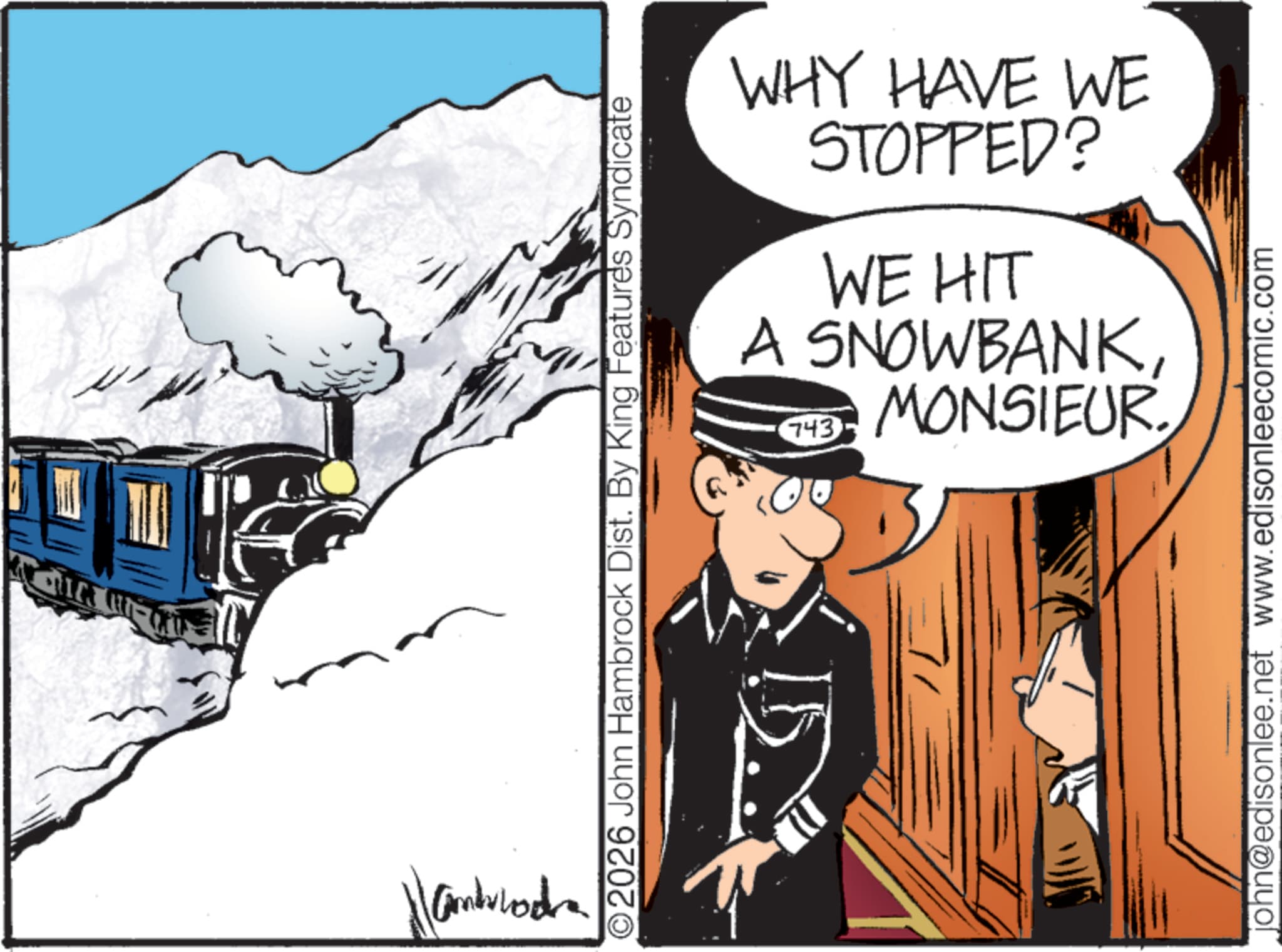 Fictional character OCR: QUIC Handvlodra WHY HAVE WE STOPPED? WE HIT A SNOWBANKMONSIEUR 743 2026 John Hambrock Dist. By King Features Syndicate john@edisonlee.net www.edisonleecomic.com QUIC Handvlodra WHY HAVE WE STOPPED ? WE HIT A SNOWBANKMONSIEUR 743 2026 John Hambrock Dist . By King Features Syndicate john@edisonlee.net www.edisonleecomic.com