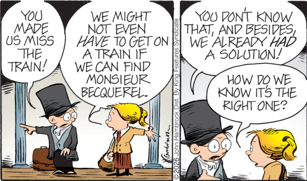 Animated cartoon OCR: YOU MADE US MISS THE TRAIN! WE MIGHT NOT EVEN HAVE TO GET ON A TRAIN IF WE CAN FIND MONSIEUR BECQUEREL YOU DON'T KNOW THATWE ALREADY HAD A SOLUTION! HOW DO WE KNOW IT'S THE RIGHT ONE? Kanback O2026 John Hambrock Dist. By King Features Syndicate YOU MADE US MISS THE TRAIN ! WE MIGHT NOT EVEN HAVE TO GET ON A TRAIN IF WE CAN FIND MONSIEUR BECQUEREL YOU DON'T KNOW THATAND BESIDESWE ALREADY HAD A SOLUTION ! HOW DO WE KNOW IT'S THE RIGHT ONE ? Kanback O2026 John Hambrock Dist . By King Features Syndicate