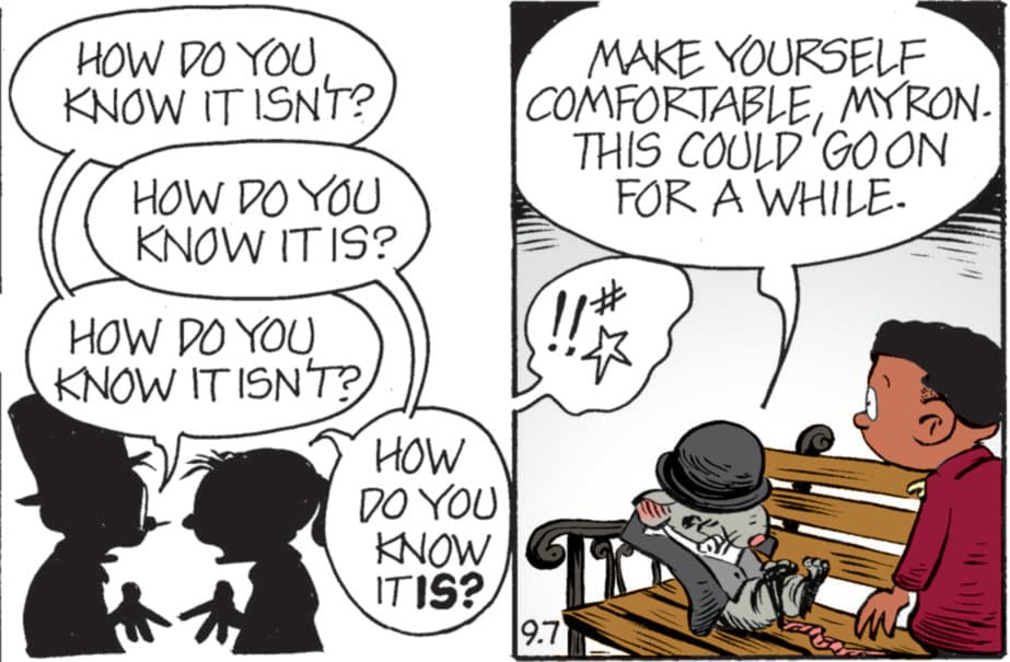 Graphics OCR: HOW DO YOU KNOW IT ISN'T? HOW DO YOU KNOW IT IS? HOW DO YOU KNOW IT ISN'T? HOW DO YOU KNOW ITIS? MAKE YOURSELF COMFORTABLEMYRON. THIS COULD GOON FOR A WHILE. 11# 9.7 HOW DO YOU KNOW IT ISN'T ? HOW DO YOU KNOW IT IS ? HOW DO YOU KNOW IT ISN'T ? HOW DO YOU KNOW ITIS ? MAKE YOURSELF COMFORTABLEMYRON . THIS COULD GOON FOR A WHILE . 11 # 9.7