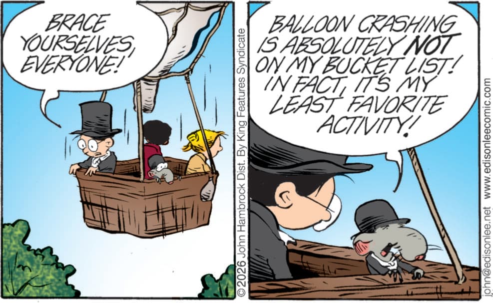 Sun hat OCR: BRACE YOURSELVES EVERYONE! O2026 John Hambrock Dist. By King Features Syndicate BALLOON CRASHING IS ABSOLUTELY NOT ON MY BUCKET LIST! IN FACTIT'S MY LEAST FAVORITE ACTIVITY! john@edisonlee.net www.edisonleecomic.com BRACE YOURSELVES EVERYONE ! O2026 John Hambrock Dist . By King Features Syndicate BALLOON CRASHING IS ABSOLUTELY NOT ON MY BUCKET LIST ! IN FACTIT'S MY LEAST FAVORITE ACTIVITY ! john@edisonlee.net www.edisonleecomic.com