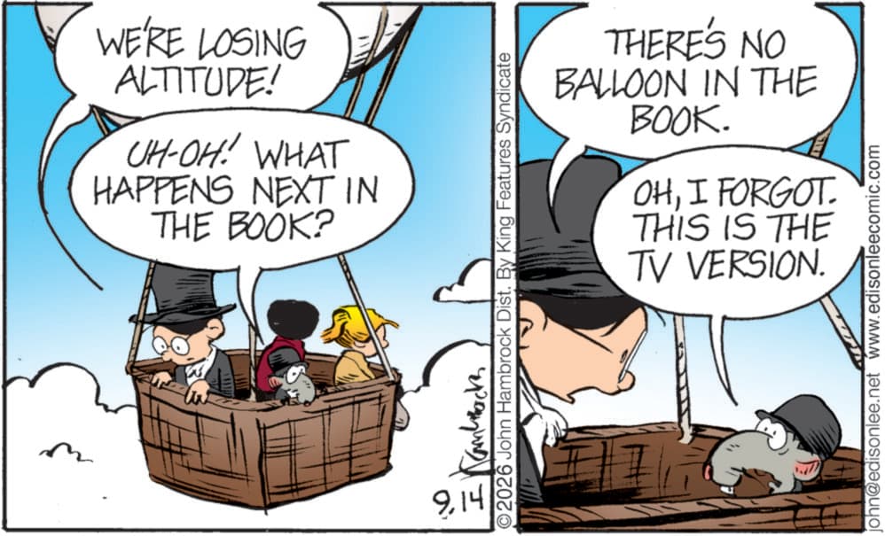 Photo caption OCR: WE'RE LOSING ALTITUDE! UH-OH! WHAT HAPPENS NEXT IN THE BOOK? 9.14 THERE'S NO BALLOON IN THE BOOK. OHI FORGOT THIS IS THE TV VERSION. 2026 John Hambrock Dist. By King Features Syndicate ?????? john@edisonlee.net www.edisonleecomic.com WE'RE LOSING ALTITUDE ! UH - OH ! WHAT HAPPENS NEXT IN THE BOOK ? 9.14 THERE'S NO BALLOON IN THE BOOK . OHI FORGOT THIS IS THE TV VERSION . 2026 John Hambrock Dist . By King Features Syndicate ?????? john@edisonlee.net www.edisonleecomic.com