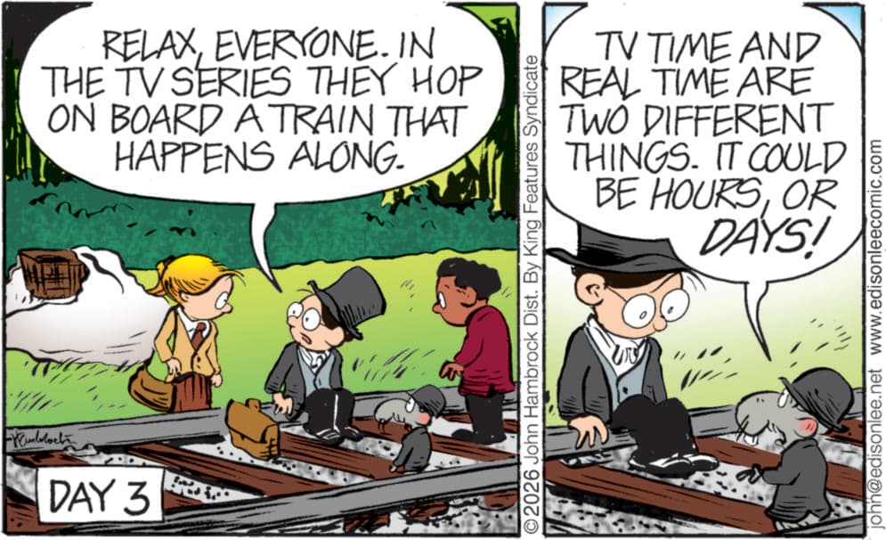 Fictional character OCR: Munblocke DAY 3 www RELAXEVERYONE. IN THE TV SERIES THEY HOP ON BOARD A TRAIN THAT HAPPENS ALONG. O2026 John Hambrock Dist. By King Features Syndicate TV TIME AND REAL TIME ARE TWO DIFFERENT THINGS. IT COULD 5 BE HOURSOR DAYS! N john@edisonlee.net www.edisonleecomic.com Munblocke DAY 3 www RELAXEVERYONE . IN THE TV SERIES THEY HOP ON BOARD A TRAIN THAT HAPPENS ALONG . O2026 John Hambrock Dist . By King Features Syndicate TV TIME AND REAL TIME ARE TWO DIFFERENT THINGS . IT COULD 5 BE HOURSOR DAYS ! N john@edisonlee.net www.edisonleecomic.com