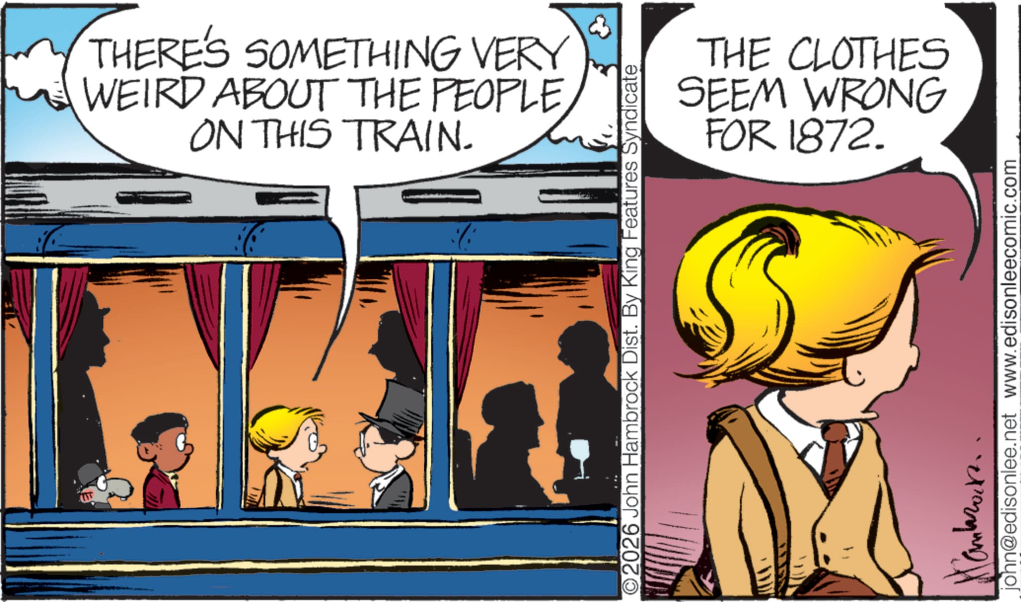 Publication OCR: THERE'S SOMETHING VERY WEIRD ABOUT THE PEOPLE ON THIS TRAIN. THE CLOTHES SEEM WRONG FOR 1872. O2026 John Hambrock Dist. By King Features Syndicate john@edisonlee.net www.edisonleecomic.com THERE'S SOMETHING VERY WEIRD ABOUT THE PEOPLE ON THIS TRAIN . THE CLOTHES SEEM WRONG FOR 1872 . O2026 John Hambrock Dist . By King Features Syndicate john@edisonlee.net www.edisonleecomic.com