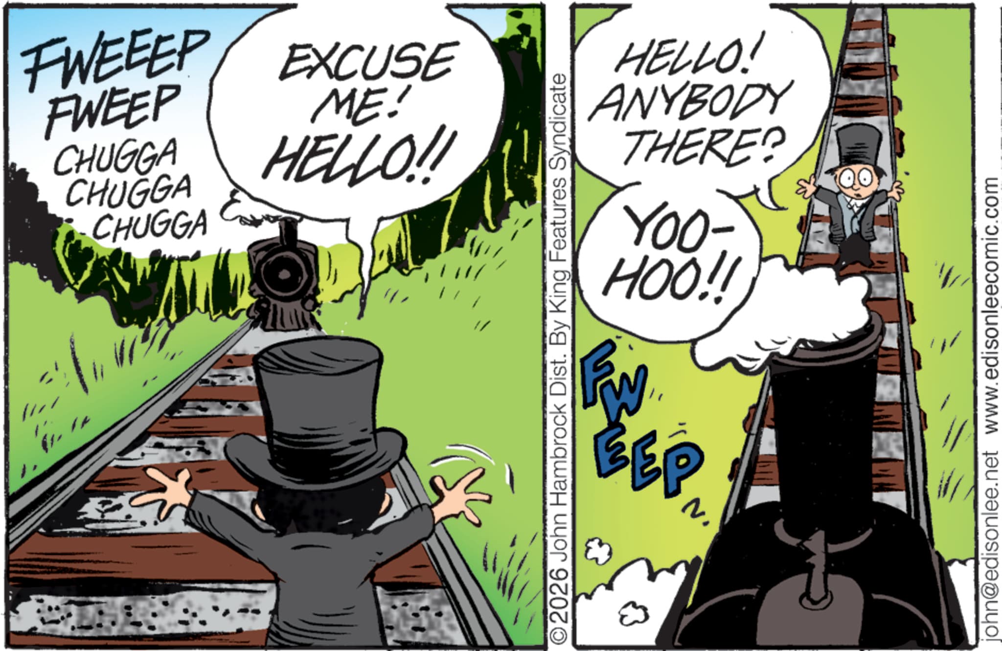 Publication OCR: FWEEEP EXCUSE FWEEP CHUGGA CHUGGA CHUGGA ME! HELLO!! HELLO! ANYBODY THERE? YOO- HOO!! FW EP ©2026 John Hambrock Dist. By King Features Syndicate john@edisonlee.net www.edisonleecomic.com FWEEEP EXCUSE FWEEP CHUGGA CHUGGA CHUGGA ME ! HELLO !! HELLO ! ANYBODY THERE ? YOO- HOO !! FW EP © 2026 John Hambrock Dist . By King Features Syndicate john@edisonlee.net www.edisonleecomic.com
