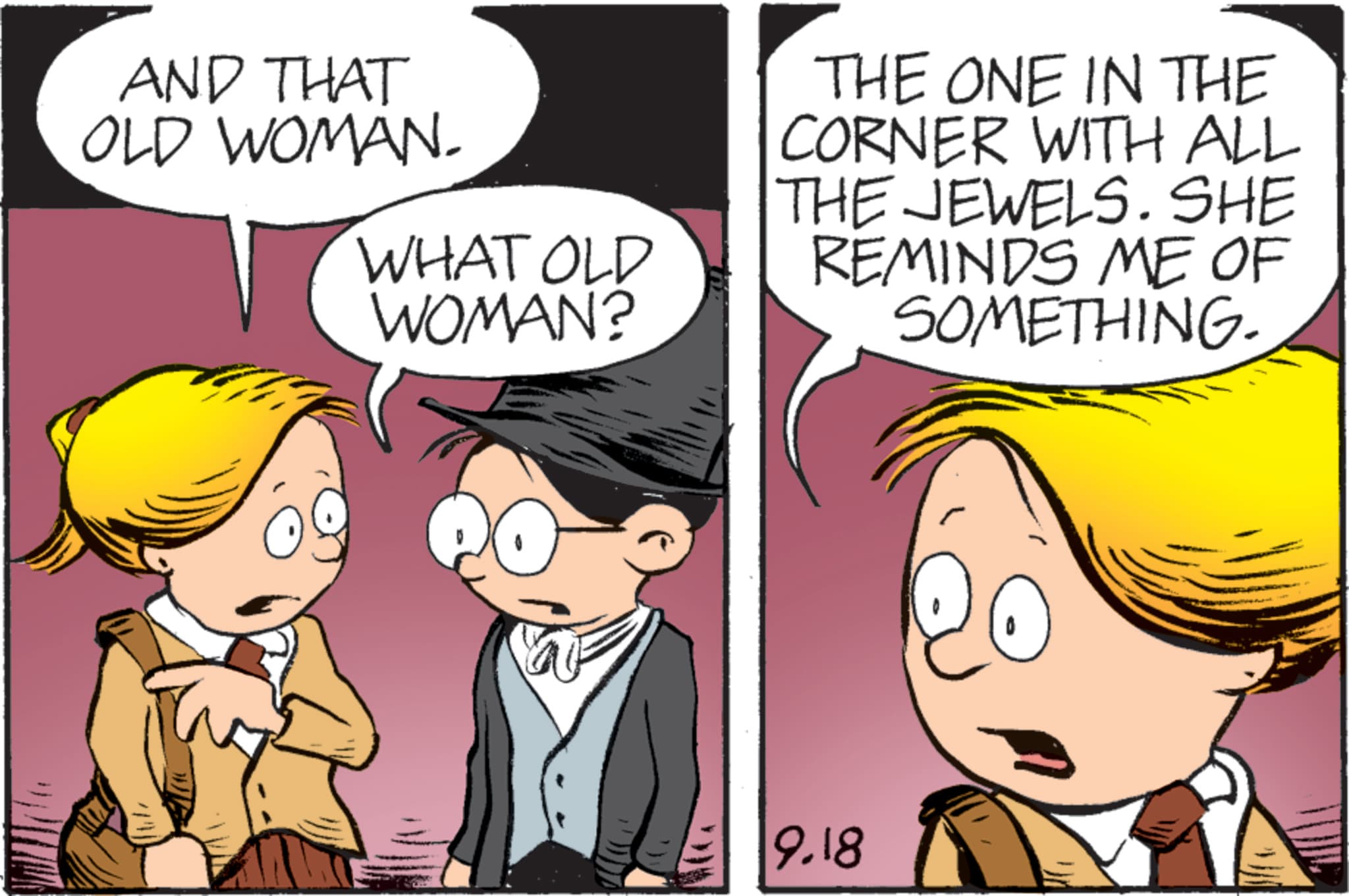 Happiness OCR: AND THAT OLD WOMAN. WHAT OLD WOMAN? THE ONE IN THE CORNER WITH ALL THE JEWELS. SHE REMINDS ME OF SOMETHING. 9.18 AND THAT OLD WOMAN . WHAT OLD WOMAN ? THE ONE IN THE CORNER WITH ALL THE JEWELS . SHE REMINDS ME OF SOMETHING . 9.18